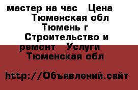 мастер на час › Цена ­ 500 - Тюменская обл., Тюмень г. Строительство и ремонт » Услуги   . Тюменская обл.